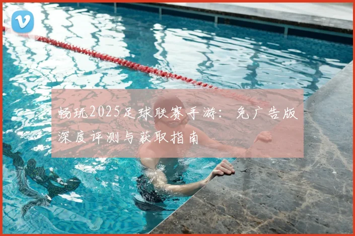 畅玩2025足球联赛手游：免广告版深度评测与获取指南
