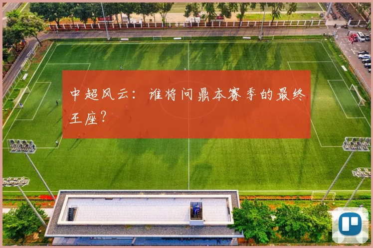 中超风云：谁将问鼎本赛季的最终王座？
