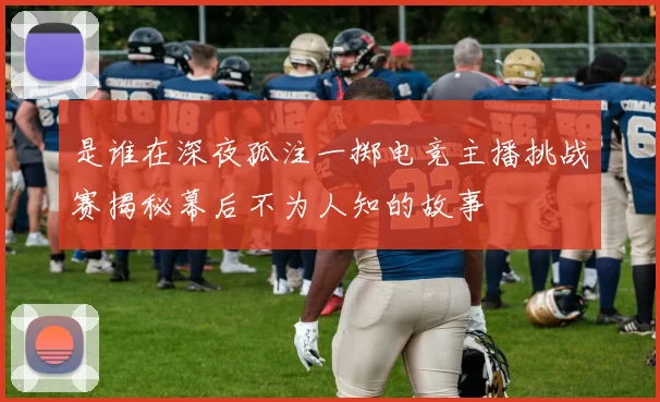 是谁在深夜孤注一掷电竞主播挑战赛揭秘幕后不为人知的故事