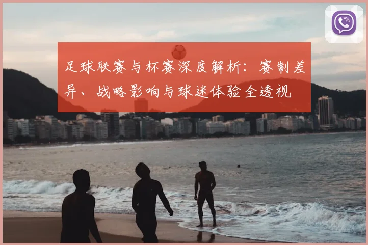 足球联赛与杯赛深度解析：赛制差异、战略影响与球迷体验全透视