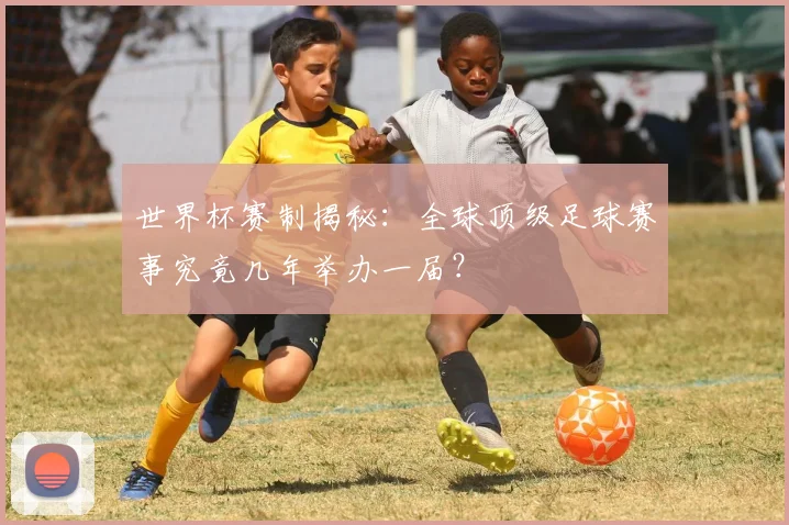 世界杯赛制揭秘：全球顶级足球赛事究竟几年举办一届？